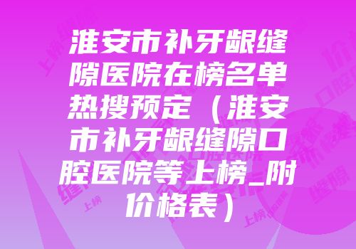 淮安市补牙龈缝隙医院在榜名单热搜预定（淮安市补牙龈缝隙口腔医院等上榜_附价格表）