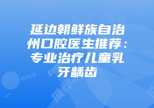 延边朝鲜族自治州口腔医生推荐：专业治疗儿童乳牙龋齿