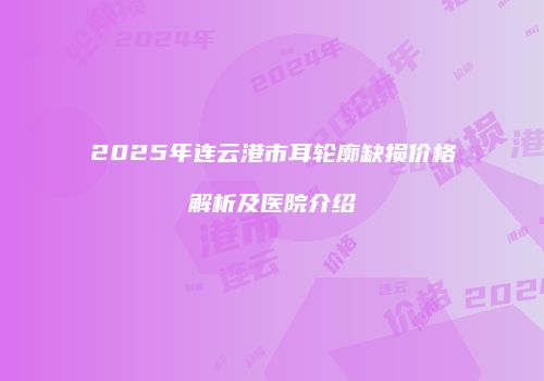 2025年连云港市耳轮廓缺损价格解析及医院介绍