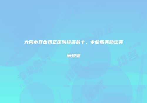 大同市牙齿矫正医院排名前十，专业服务助您美丽蜕变