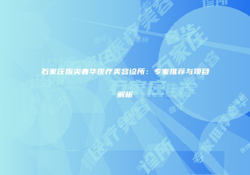 石家庄指尖奢华医疗美容诊所：专家推荐与项目解析