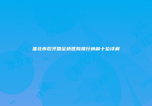 淮北市后牙固定桥医院排行榜前十位详解