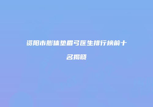 资阳市膨体垫眉弓医生排行榜前十名揭晓