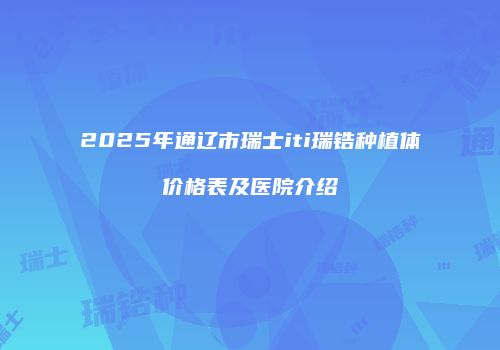2025年通辽市瑞士iti瑞锆种植体价格表及医院介绍