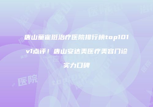 唐山童雀斑治疗医院排行榜top101v1点评！唐山安达美医疗美容门诊实力口碑