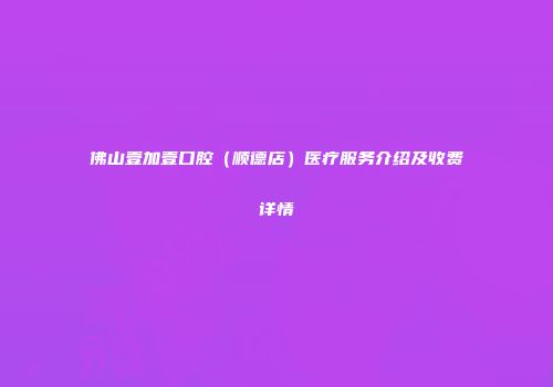 佛山壹加壹口腔（顺德店）医疗服务介绍及收费详情