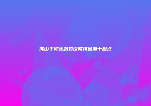 佛山平湖去眼袋医院排名前十盘点
