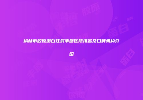 榆林市胶原蛋白注射丰唇医院排名及口碑机构介绍