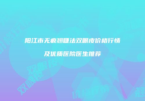 阳江市无痕翘睫法双眼皮价格行情及优质医院医生推荐