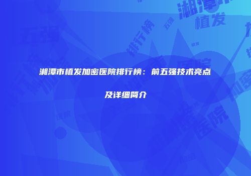 湘潭市植发加密医院排行榜：前五强技术亮点及详细简介