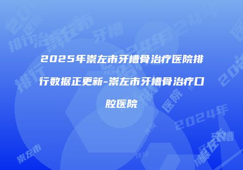 2025年崇左市牙槽骨治疗医院排行数据正更新-崇左市牙槽骨治疗口腔医院