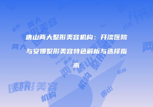 唐山两大整形美容机构：开滦医院与安娜整形美容特色解析与选择指南