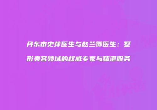 丹东市史萍医生与赵兰卿医生:整形美容领域的权威专家与精湛服务