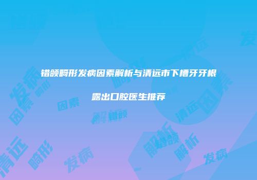 错颌畸形发病因素解析与清远市下槽牙牙根露出口腔医生推荐