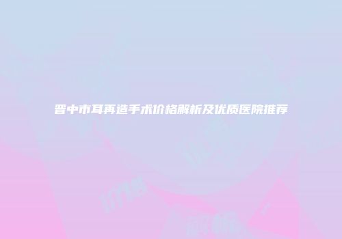 晋中市耳再造手术价格解析及优质医院推荐