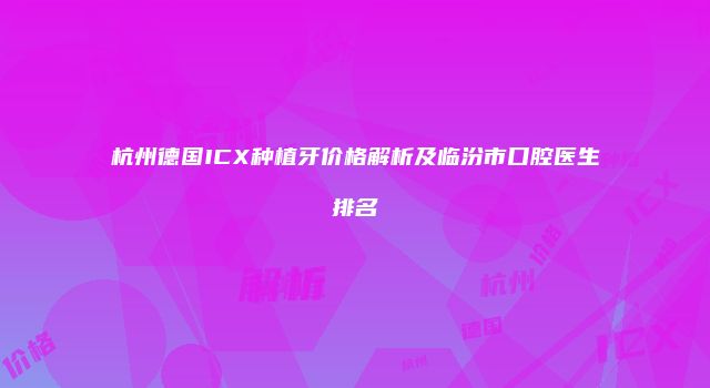杭州德国ICX种植牙价格解析及临汾市口腔医生排名
