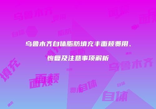 乌鲁木齐自体脂肪填充丰面颊费用、恢复及注意事项解析