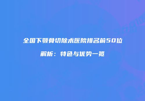 全国下颚骨切除术医院排名前50位解析：特色与优势一览