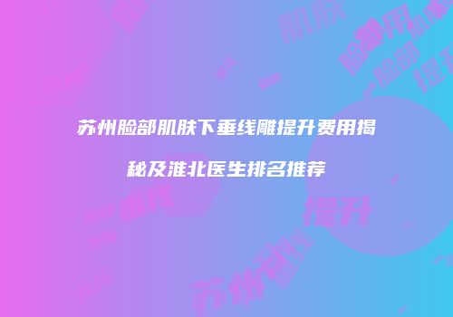 苏州脸部肌肤下垂线雕提升费用揭秘及淮北医生排名推荐