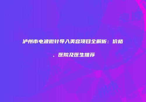 泸州市电波微针导入美容项目全解析：价格、医院及医生推荐