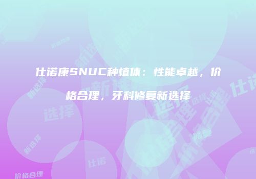 仕诺康SNUC种植体:性能卓越,价格合理,牙科修复新选择