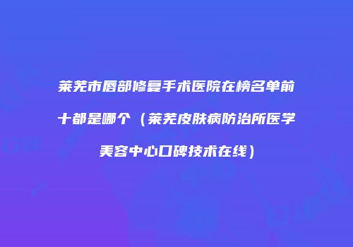 莱芜市唇部修复手术医院在榜名单前十都是哪个（莱芜皮肤病防治所医学美容中心口碑技术在线）