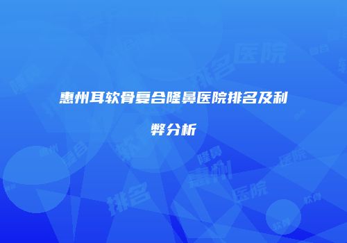 惠州耳软骨复合隆鼻医院排名及利弊分析