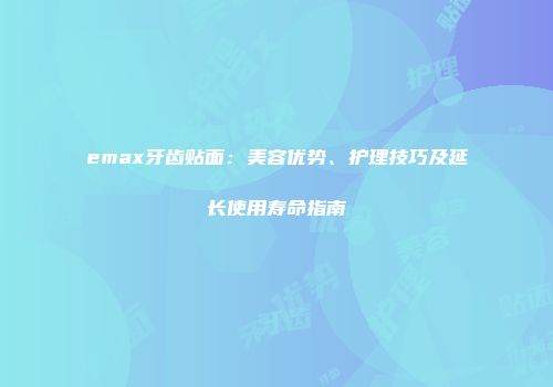 emax牙齿贴面：美容优势、护理技巧及延长使用寿命指南