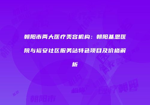 朝阳市两大医疗美容机构：朝阳基恩医院与裕安社区服务站特色项目及价格解析