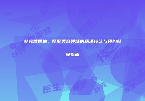朴光哲医生：整形美容领域的精湛技艺与预约挂号指南