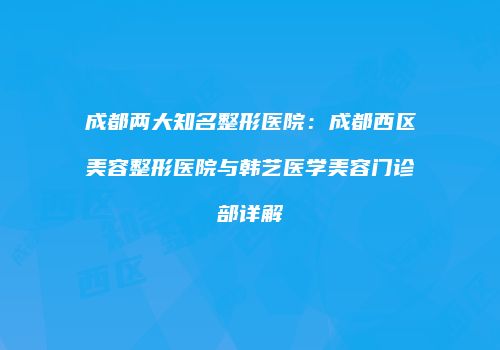 成都两大知名整形医院：成都西区美容整形医院与韩艺医学美容门诊部详解