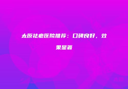 太原祛疤医院推荐：口碑良好，效果显著