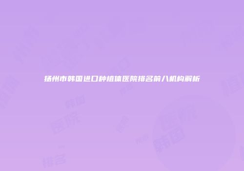 扬州市韩国进口种植体医院排名前八机构解析