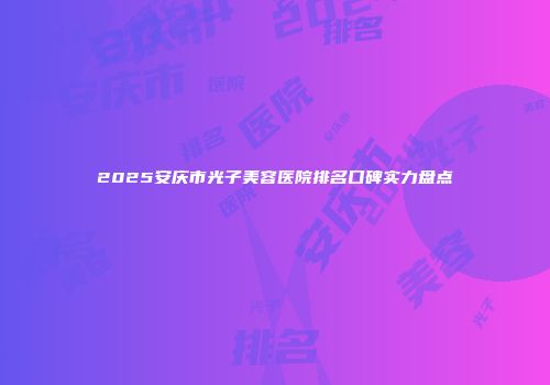 2025安庆市光子美容医院排名口碑实力盘点