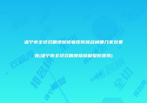 遂宁市全切双眼皮隔修复医院排名榜哪几家效果强(遂宁市全切双眼皮隔修复整形医院)