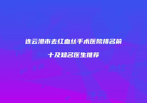 连云港市去红血丝手术医院排名前十及知名医生推荐