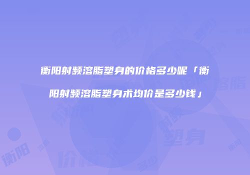 衡阳射频溶脂塑身的价格多少呢「衡阳射频溶脂塑身术均价是多少钱」