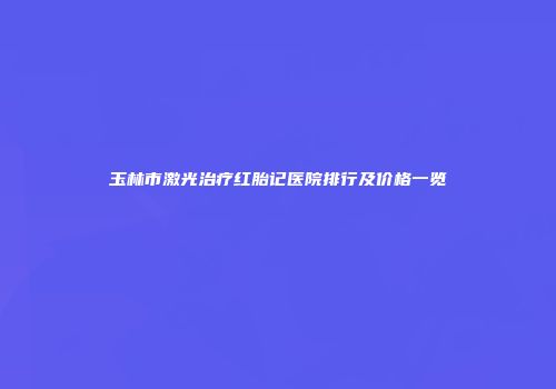 玉林市激光治疗红胎记医院排行及价格一览