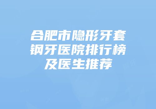 合肥市隐形牙套钢牙医院排行榜及医生推荐