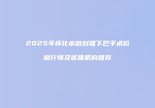 2025年怀化市微创隆下巴手术价格行情及优质机构推荐