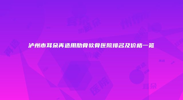 泸州市耳朵再造用肋骨软骨医院排名及价格一览