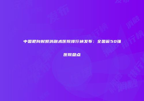 中国靶向射频消融术医院排行榜发布:全国前50强医院盘点