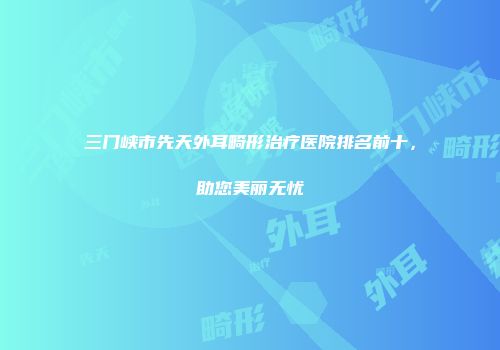 三门峡市先天外耳畸形治疗医院排名前十，助您美丽无忧