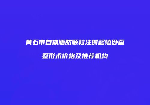 黄石市自体脂肪颗粒注射移植卧蚕整形术价格及推荐机构