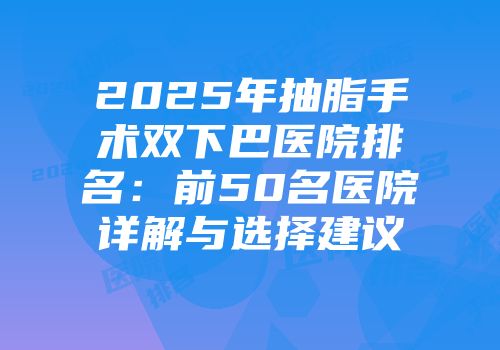2025年抽脂手术双下巴医院排名：前50名医院详解与选择建议