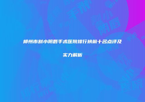 柳州市割小阴唇手术医院排行榜前十名点评及实力解析