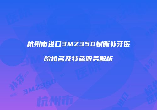 杭州市进口3MZ350树脂补牙医院排名及特色服务解析