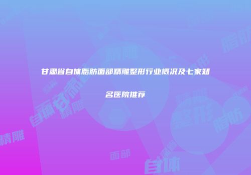 甘肃省自体脂肪面部精雕整形行业概况及七家知名医院推荐