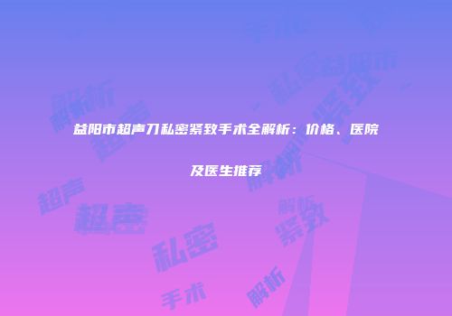 益阳市超声刀私密紧致手术全解析：价格、医院及医生推荐