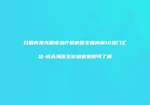日照市激光磨皮治疗痘疤医生强榜前10热门汇总-成永海医生价格优惠即可了解